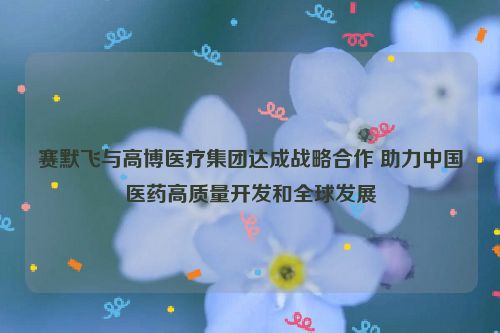 赛默飞与高博医疗集团达成战略合作 助力中国医药高质量开发和全球发展