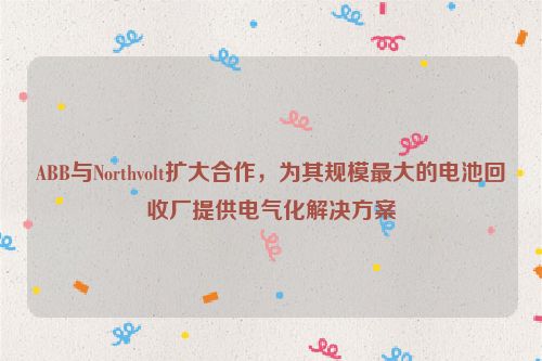 ABB与Northvolt扩大合作，为其规模最大的电池回收厂提供电气化解决方案